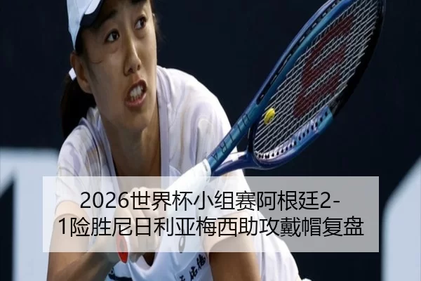 2026世界杯小组赛阿根廷2-1险胜尼日利亚梅西助攻戴帽复盘