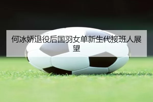 何冰娇退役后国羽女单新生代接班人展望