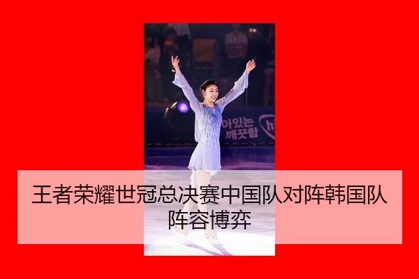 王者荣耀世冠总决赛中国队对阵韩国队阵容博弈