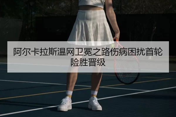 阿尔卡拉斯温网卫冕之路伤病困扰首轮险胜晋级